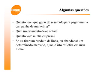 Algumas questões


• Quanto terei que gerar de resultado para pagar minha
  campanha de marketing?
• Qual investimento devo optar?
• Quanto vale minha empresa?
• Se eu tirar um produto de linha, ou abandonar um
  determinado mercado, quanto isto refletirá em meu
  lucro?
 