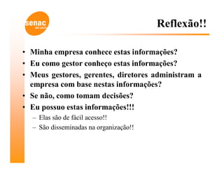 Reflexão!!

• Minha empresa conhece estas informações?
• Eu como gestor conheço estas informações?
• Meus gestores, gerentes, diretores administram a
  empresa com base nestas informações?
• Se não, como tomam decisões?
• Eu possuo estas informações!!!
  – Elas são de fácil acesso!!
  – São disseminadas na organização!!
 