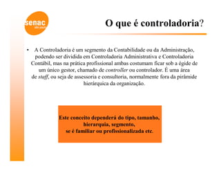 O que é controladoria?

•    A Controladoria é um segmento da Contabilidade ou da Administração,
     podendo ser dividida em Controladoria Administrativa e Controladoria
    Contábil, mas na prática profissional ambas costumam ficar sob a égide de
       um único gestor, chamado de controller ou controlador. É uma área
    de staff, ou seja de assessoria e consultoria, normalmente fora da pirâmide
                             hierárquica da organização.




                Este conceito dependerá do tipo, tamanho,
                           hierarquia, segmento,
                   se é familiar ou profissionalizada etc.
 