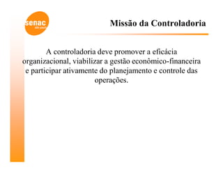 Missão da Controladoria


        A controladoria deve promover a eficácia
organizacional, viabilizar a gestão econômico-financeira
 e participar ativamente do planejamento e controle das
                       operações.
 