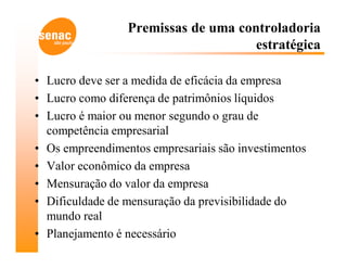 Premissas de uma controladoria
                                     estratégica

• Lucro deve ser a medida de eficácia da empresa
• Lucro como diferença de patrimônios líquidos
• Lucro é maior ou menor segundo o grau de
  competência empresarial
• Os empreendimentos empresariais são investimentos
• Valor econômico da empresa
• Mensuração do valor da empresa
• Dificuldade de mensuração da previsibilidade do
  mundo real
• Planejamento é necessário
 