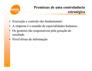 Premissas de uma controladoria
                                     estratégica

• Execução e controle são fundamentais
• A empresa é a reunião de especialidades humanas
• Os gestores são responsáveis pela geração do
  resultado
• Nível ótimo de informação
 