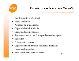 Características de um bom Controller


•   Boa formação profissional
•   Visão sistêmica
•   Aptidões de um consultor
•   Capacidade de influência
•   Capacidade de persuasão
•   Ter a consciência que é um profissional de apoio
•   Educador
•   Pensamento racional
•   Capacidade de lidar com múltiplos interesses
•   Capacidade analítica
•   Bom trâmite em todas as áreas                   24
 