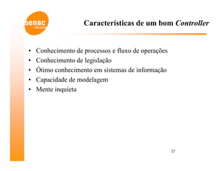 Características de um bom Controller


•   Conhecimento de processos e fluxo de operações
•   Conhecimento de legislação
•   Ótimo conhecimento em sistemas de informação
•   Capacidade de modelagem
•   Mente inquieta




                                                     25
 