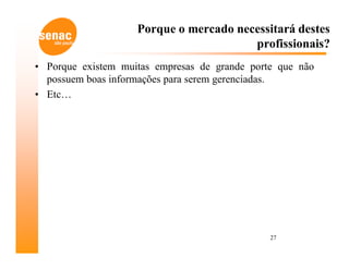 Porque o mercado necessitará destes
                                        profissionais?
• Porque existem muitas empresas de grande porte que não
  possuem boas informações para serem gerenciadas.
• Etc…




                                               27
 