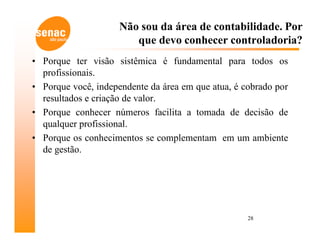 Não sou da área de contabilidade. Por
                        que devo conhecer controladoria?
• Porque ter visão sistêmica é fundamental para todos os
  profissionais.
• Porque você, independente da área em que atua, é cobrado por
  resultados e criação de valor.
• Porque conhecer números facilita a tomada de decisão de
  qualquer profissional.
• Porque os conhecimentos se complementam em um ambiente
  de gestão.




                                                    28
 