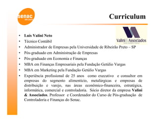Curriculum

•   Luís Valíni Neto
•   Técnico Contábil
•   Administrador de Empresas pela Universidade de Ribeirão Preto – SP
•   Pós-graduado em Administração de Empresas
•   Pós-graduado em Economia e Finanças
•   MBA em Finanças Empresariais pela Fundação Getúlio Vargas
•   MBA em Marketing pela Fundação Getúlio Vargas
•   Experiência profissional de 25 anos como executivo e consultor em
    empresas do segmento alimentício, metalúrgicas e empresas de
    distribuição e varejo, nas áreas econômico-financeira, estratégica,
    informática, comercial e controladoria. Sócio diretor da empresa Valini
    & Associados. Professor e Coordenador do Curso de Pós-graduação de
    Controladoria e Finanças do Senac.
 