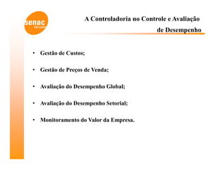 A Controladoria no Controle e Avaliação
                                           de Desempenho


• Gestão de Custos;

• Gestão de Preços de Venda;

• Avaliação do Desempenho Global;

• Avaliação do Desempenho Setorial;

• Monitoramento do Valor da Empresa.
 