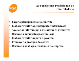 As Funções dos Profissionais de
                                        Controladoria



•   Fazer o planejamento e o controle
•   Elaborar relatórios e interpretar informações
•   Avaliar as informações e assessorar os executivos
•   Realizar a administração tributária
•   Elaborar relatórios para o governo
•   Promover a proteção dos ativos
•   Realizar a avaliação econômica da empresa

                                                   36
 