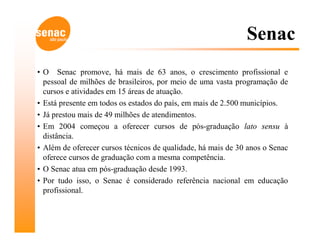 Senac
• O Senac promove, há mais de 63 anos, o crescimento profissional e
  pessoal de milhões de brasileiros, por meio de uma vasta programação de
  cursos e atividades em 15 áreas de atuação.
• Está presente em todos os estados do país, em mais de 2.500 municípios.
• Já prestou mais de 49 milhões de atendimentos.
• Em 2004 começou a oferecer cursos de pós-graduação lato sensu à
  distância.
• Além de oferecer cursos técnicos de qualidade, há mais de 30 anos o Senac
  oferece cursos de graduação com a mesma competência.
• O Senac atua em pós-graduação desde 1993.
• Por tudo isso, o Senac é considerado referência nacional em educação
  profissional.
 