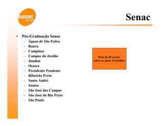 Senac
•   Pós-Graduação Senac
    –   Águas de São Pedro
    –   Bauru
    –   Campinas
    –   Campos do Jordão           Mais de 60 cursos
    –   Jundiaí                 entre os quais 16 inéditos
    –   Osasco
    –   Presidente Prudente
    –   Ribeirão Preto
    –   Santo André
    –   Santos
    –   São José dos Campos
    –   São José do Rio Preto
    –   São Paulo
 