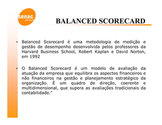 BALANCED SCORECARD

•   Balanced Scorecard é uma metodologia de medição e
    gestão de desempenho desenvolvida pelos professores da
    Harvard Business School, Robert Kaplan e David Norton,
    em 1992

•   O Balanced Scorecard é um modelo de avaliação da
    atuação da empresa que equilibra os aspectos financeiros e
    não financeiros na gestão e planejamento estratégico da
    organização. É um quadro de direção, coerente e
    multidimensional, que supera as avaliações tradicionais da
    contabilidade."
 