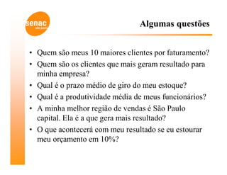 Algumas questões


• Quem são meus 10 maiores clientes por faturamento?
• Quem são os clientes que mais geram resultado para
  minha empresa?
• Qual é o prazo médio de giro do meu estoque?
• Qual é a produtividade média de meus funcionários?
• A minha melhor região de vendas é São Paulo
  capital. Ela é a que gera mais resultado?
• O que acontecerá com meu resultado se eu estourar
  meu orçamento em 10%?
 