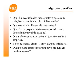 Algumas questões


• Qual é a evolução dos meus gastos e custos em
  relação ao crescimento de minhas vendas?
• Quantos novos clientes abri neste mês?
• Qual é o custo para manter-me estocado num
  determinado nível de estoque?
• Quais são os produtos que mais giram em minha
  empresa?
• E os que menos giram? Tomei alguma iniciativa?
• Quanto custou para lançar um novo produto em
  minha empresa?
 