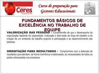 FUNDAMENTOS BÁSICOS DEFUNDAMENTOS BÁSICOS DE
EXCELÊNCIA NO TRABALHO DEEXCELÊNCIA NO TRABALHO DE
EQUIPEEQUIPE
VALORIZAÇÃO DAS PESSOAS - Compreensão de que o desempenho da
organização depende da capacitação, motivação e bem-estar da força de trabalho e da
criação de um ambiente de trabalho propício à participação e ao desenvolvimento das
pessoas.
ORIENTAÇÃO PARA RESULTADOS - Compromisso com a obtenção de
resultados que atendam, de forma harmônica e balanceada, às necessidades de todas as
partes interessadas nos processos.
Curso de preparação paraCurso de preparação para
Gestores EducacionaisGestores Educacionais
 