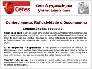 Conhecimento, Reflexividade e Desempenho
Competências pessoais:
Conhecimento é um processo para criação, captura, armazenamento, disseminação,
uso e proteção do conhecimento importante para a escola. A Gestão do Conhecimento, por
meio de suas práticas, objetiva organizar de forma estratégica os conhecimentos dos
profissionais e os conhecimentos dos alunos, que são fundamentais para o sucesso do
grupo.
A Inteligência Cooperativa é um processo sistemático e contínuo de
planejamento, coleta, análise, disseminação e uso da informação para apoio a tomada de
decisão estratégica nos planejamentos da escola. Ela contribui para assegurar o
cooperativismo por meio dos planejamentos das ações dos profissionais.
Capital Intelectual é um processo de identificação, compartilhamento e melhor
utilização dos conhecimentos de todos em uma escola, visando maior sucesso no processo
de ensino-aprendizagem..
Curso de preparação paraCurso de preparação para
Gestores EducacionaisGestores Educacionais
 