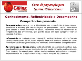 Conhecimento, Reflexividade e Desempenho
Competências pessoais:
Competências começa com a identificação das competências (conhecimentos,
habilidades e atitudes) que são estratégicas ao planejamento. Depois, verificam-se
quais dessas já estão presentes na escola. Finalmente, busca-se desenvolver as
competências dos profissionais, que quando postas em ação, agregarão valor ao
processo de ensino.
Informação se preocupa com a organização e estruturação das informações que
são importantes para a escola, com o propósito de facilitar a tomada de decisão. Essas
informações devem ser gerenciadas para melhorar a produtividade e o cooperativismo.
Aprendizagem Educacional está relacionada ao aprendizado contínuo que,
quando aplicado aos processos e produtos de uma escola, gera valor ao planejamento.
É um processo de aprendizagem coletivo que faz conhecer mais sobre as propostas,
podendo resultar em novos conhecimentos ou novas soluções aos problemas.
Curso de preparação paraCurso de preparação para
Gestores EducacionaisGestores Educacionais
 