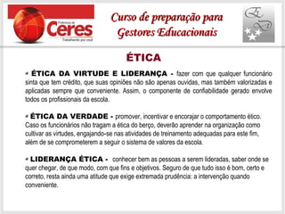 ÉTICA
ÉTICA DA VIRTUDE E LIDERANÇA - fazer com que qualquer funcionário
sinta que tem crédito, que suas opiniões não são apenas ouvidas, mas também valorizadas e
aplicadas sempre que conveniente. Assim, o componente de confiabilidade gerado envolve
todos os profissionais da escola.
ÉTICA DA VERDADE - promover, incentivar e encorajar o comportamento ético.
Caso os funcionários não tragam a ética do berço, deverão aprender na organização como
cultivar as virtudes, engajando se nas atividades de treinamento adequadas para este fim,‐
além de se comprometerem a seguir o sistema de valores da escola.
LIDERANÇA ÉTICA - conhecer bem as pessoas a serem lideradas, saber onde se
quer chegar, de que modo, com que fins e objetivos. Seguro de que tudo isso é bom, certo e
correto, resta ainda uma atitude que exige extremada prudência: a intervenção quando
conveniente.
Curso de preparação paraCurso de preparação para
Gestores EducacionaisGestores Educacionais
 