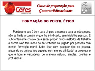 Ponderar o que é bom para si, para a escola e para os educandos,
não se limita a cumprir o que lhe é indicado, sem iniciativa pessoal. É
suficientemente criativo para saber propor novos métodos de trabalho
à escola Não tem medo de ser criticado ou julgado por pessoas com
menos formação moral. Sabe lidar com qualquer tipo de pessoa,
ajudando os amigos (ou aqueles com menos afinidade) a enxergar o
que é bom e verdadeiro, de maneira natural, simples, positiva e
profissional.
FORMAÇÃO DO PERFIL ÉTICO
Curso de preparação paraCurso de preparação para
Gestores EducacionaisGestores Educacionais
 