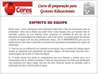 ESPÍRITO DE EQUIPE
Muitas vezes, o baixo desempenho está diretamente relacionado à falta de entrosamento entre os
profissionais. Vários são os fatores que podem levar a essa situação como, por exemplo, falta de
motivação, ausência de uma liderança eficaz, programas de qualidade de vida que não se
enquadram às necessidades dos profissionais e outro muito comum - as escolas deixam de estimular
o espírito de equipe junto aos seus profissionais. Abaixo, OS 10 MANDAMENTOS para que sua
equipe torne-se mais coesa e apresente uma performance que atenda às expectativas do negócio da
organização.
1 - Toda vez que um profissional novo ingressar na sua equipe, logo no primeiro dia, dedique alguns
minutos do expediente para apresentá-lo aos demais colegas e dê boas-vindas. Isso fará com o
recém-chegado não se sinta um "peixe fora d'água'.
2 - O diretor precisa ficar atento ao comportamento dos seus liderados e analisar como vai o
entrosamento entre os membros da equipe. É claro que haverá pessoas que terão uma identificação
mais acentuada com algum colega, mas isso não deve influenciar quando as atividades exigir a
participação de todos ou de boa parte da equipe.
Curso de preparação paraCurso de preparação para
Gestores EducacionaisGestores Educacionais
 