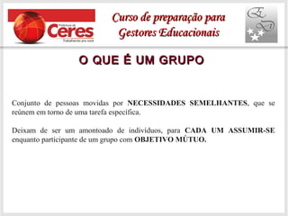 O QUE É UM GRUPOO QUE É UM GRUPO
Conjunto de pessoas movidas por NECESSIDADES SEMELHANTES, que se
reúnem em torno de uma tarefa específica.
Deixam de ser um amontoado de indivíduos, para CADA UM ASSUMIR-SE
enquanto participante de um grupo com OBJETIVO MÚTUO.
Curso de preparação paraCurso de preparação para
Gestores EducacionaisGestores Educacionais
 