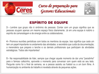 ESPÍRITO DE EQUIPE
3 - Lembre que grupo não é sinônimo de pessoas. Contar com um grupo significa que as
pessoas ocupam apenas um mesmo espaço físico diariamente. Já em uma equipe é notório o
espírito de camaradagem e de sinergia entre os colaboradores.
4 - Promova reuniões periódicas com todos os membros da equipe. Isso significa que cada um
tem um papel importante no andamento das atividades: a secretária que cuida da documentação;
a merendeira que prepara o lanche e os demais profissionais que participam de atividades
estratégicas. Todos são importantes!
5 - Na responsabilidade de líder, sempre que chegar aquele momento de dar uma "paradinha"
para o famoso cafezinho, aproveite o momento para conversar com quem está ao seu lado.
Pergunte como foi o final de semana, se a pessoa assistiu ao futebol ou a um bom filme. A
humanização no ambiente de trabalho é revelada através de pequenas ações.
Curso de preparação paraCurso de preparação para
Gestores EducacionaisGestores Educacionais
 