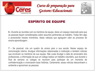 ESPÍRITO DE EQUIPE
6 - Durante as reuniões com os membros da equipe, deixe um espaço reservado para que
as pessoas façam considerações sobre assuntos pertinentes ao trabalho. Todas têm algo
a acrescentar nesses momentos, ideias valiosas que agreguem valor ao processo de
ensino-aprendizagem.
7 - Se possível, crie um quadro de avisos para a sua escola. Nesse espaço de
comunicação interna, divulgue informações relacionadas à instituição e também notícias
que envolvam os membros da sua equipe. Não custa divulgar a data de aniversário dos
profissionais, a informação de que um colega realiza um trabalho voluntário, que durante o
final de semana os colegas se reuniram para participar de um momento de
confraternização e vivenciaram boas histórias. Certamente, essas notícias descontraem o
ambiente e aproximam as pessoas.
Curso de preparação paraCurso de preparação para
Gestores EducacionaisGestores Educacionais
 