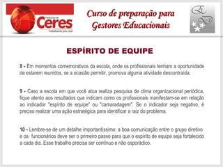 ESPÍRITO DE EQUIPE
8 - Em momentos comemorativos da escola, onde os profissionais tenham a oportunidade
de estarem reunidos, se a ocasião permitir, promova alguma atividade descontraída.
9 - Caso a escola em que você atua realiza pesquisa de clima organizacional periódica,
fique atento aos resultados que indicam como os profissionais manifestam-se em relação
ao indicador "espírito de equipe" ou "camaradagem". Se o indicador seja negativo, é
preciso realizar uma ação estratégica para identificar a raiz do problema.
10 - Lembre-se de um detalhe importantíssimo: a boa comunicação entre o grupo diretivo
e os funcionários deve ser o primeiro passo para que o espírito de equipe seja fortalecido
a cada dia. Esse trabalho precisa ser contínuo e não esporádico.
Curso de preparação paraCurso de preparação para
Gestores EducacionaisGestores Educacionais
 