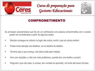 COMPROMETIMENTO
As principais características que faz de um profissional uma pessoa comprometida com a escola
podem ser consideradas a partir de algumas ações:
Sempre consegue se colocar no lugar das outras, sentir o que as outras sentem;
Presta muita atenção nos detalhes, vai no detalhe do detalhe;
Termina tudo o que começa, não deixa nada pela metade;
Vem com soluções, e não com mais problemas, quando tem uma tarefa a cumprir;
Pergunta o que não sabe, é curiosa, tem vontade de aprender, vai fundo até sanar dúvidas;
Curso de preparação paraCurso de preparação para
Gestores EducacionaisGestores Educacionais
 