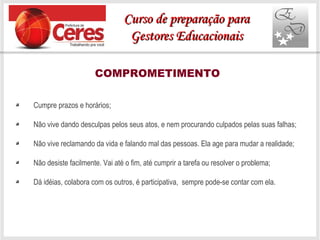 COMPROMETIMENTO
Cumpre prazos e horários;
Não vive dando desculpas pelos seus atos, e nem procurando culpados pelas suas falhas;
Não vive reclamando da vida e falando mal das pessoas. Ela age para mudar a realidade;
Não desiste facilmente. Vai até o fim, até cumprir a tarefa ou resolver o problema;
Dá idéias, colabora com os outros, é participativa, sempre pode-se contar com ela.
Curso de preparação paraCurso de preparação para
Gestores EducacionaisGestores Educacionais
 