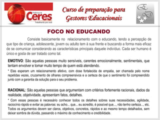 FOCO NO EDUCANDO
EMOTIVO: São aquelas pessoas muito sensíveis, carentes emocionalmente, sentimentais, que
tentam envolver e tomar muito tempo de quem está atendendo.
* Elas esperam um relacionamento afetivo, com dose fortalecida de empatia, ser chamada pelo nome
repetidas vezes, cruzamento de olhares compreensivos e a certeza de que o sentimento foi compreendido
junto com a garantia da solução para o seu problema.
RACIONAL: São aquelas pessoas que argumentam com critérios fortemente racionais, dados da
realidade, objetividade, apresentam fatos, detalhes.
* Com essas pessoas é necessário conhecer todos os detalhes sobres suas necessidades, agilidade,
raciocínio rápido e evitar as palavras: eu acho... que... eu acredito, é possível que..., não tenho certeza..., etc.
Todos os argumentos devem ser claros, objetivos, concretos, rápidos e ao mesmo tempo detalhados, sem
deixar sombra de dúvida, passando o máximo de conhecimento e credibilidade.
Consiste basicamente no relacionamento com o educando, tendo a percepção de
que tipo de criança, adolescente, jovem ou adulto tem à sua frente e buscando a forma mais eficaz
de se comunicar considerando as características principais daquele indivíduo. Cada ser humano é
único e gosta de ser tratado como tal.
Curso de preparação paraCurso de preparação para
Gestores EducacionaisGestores Educacionais
 