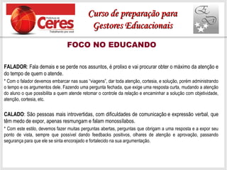 FOCO NO EDUCANDO
FALADOR: Fala demais e se perde nos assuntos, é prolixo e vai procurar obter o máximo da atenção e
do tempo de quem o atende.
* Com o falador devemos embarcar nas suas “viagens”, dar toda atenção, cortesia, e solução, porém administrando
o tempo e os argumentos dele. Fazendo uma pergunta fechada, que exige uma resposta curta, mudando a atenção
do aluno o que possibilita a quem atende retomar o controle da relação e encaminhar a solução com objetividade,
atenção, cortesia, etc.
CALADO: São pessoas mais introvertidas, com dificuldades de comunicação e expressão verbal, que
têm medo de expor, apenas resmungam e falam monossílabos.
* Com este estilo, devemos fazer muitas perguntas abertas, perguntas que obrigam a uma resposta e a expor seu
ponto de vista, sempre que possível dando feedbacks positivos, olhares de atenção e aprovação, passando
segurança para que ele se sinta encorajado e fortalecido na sua argumentação.
Curso de preparação paraCurso de preparação para
Gestores EducacionaisGestores Educacionais
 