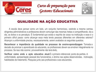 QUALIDADE NA AÇÃO EDUCATIVA
A escola deve pensar como um todo, um conjunto harmonioso, vestindo a mesma camisa,
dirigentes,administrativos e professores devem comungar das mesmas metas e compartilhando, dia a
dia, os êxitos e os percalços. É fundamental que exista o espírito de corpo na instituição e esse é o
primeiro difícil passo: como alcançar essa meta tendo pessoas diferentes em diferentes setores?
Alcançar a uniformidade precisa, necessariamente, serem avaliados os seguintes quesitos:
Reconhecer a importância da qualidade no processo de ensino-aprendizagem Tomada a
decisão de priorizar o aprendizado do educando, os profissionais devem se envolver integralmente no
processo. Se isso não ocorrer, provavelmente não terá êxito.
Verificar como anda a ação educativa atual.É o primeiro referencial, ponto de partida. A
uniformidade, apresentação pessoal dos funcionários, o ânimo nas ações desenvolvidas, motivação,
habilidades de tratamento. Pesquise junto aos profissionais e aos educandos.
Curso de preparação paraCurso de preparação para
Gestores EducacionaisGestores Educacionais
 