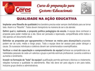 QUALIDADE NA AÇÃO EDUCATIVA
Implantar uma filosofia de qualidadeUma bandeira precisa estar sempre desfraldada para se tornar
bela. Assim é a "filosofia". Todos devem transpirá-la na maneira de ser e de atender.
Definir qual é, realmente, a proposta política pedagógica da escola. A equipe deve conhecer a
proposta para poder moldar-se a ela. Deve ser pensada e repensada, compartilhada entre todos e
não apenas um documento oficial.
Delimitar as propostas por agrupamentos e fornecer os meios para alcançá-lasAs propostas
podem ser de curto, médio e longo prazo. Toda a equipe deve ter acesso para poder abraçar a
causa. Os sucessos individuais e coletivos devem ser comemorados e exemplificados.
Verificar o nível de capacitação e comprometimento da equipeConhecer as competências e as
habilidades pessoais de cada um valoriza o grupo e permite estímulo profissional. Levanta a estima e
aumenta o rendimento.
Investir na formação de "toda" da equipeA qualificação permite aprimorar a técnica e o tratamento,
relações humanas e qualidade no atendimento. Mas não deve ser para alguns e sim para todos,
inclusive grupo diretivo e administrativos.
Curso de preparação paraCurso de preparação para
Gestores EducacionaisGestores Educacionais
 
