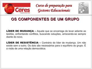 OS COMPONENTES DE UM GRUPOOS COMPONENTES DE UM GRUPO
LÍDER DE MUDANÇA – Aquele que se encarrega de levar adiante as
tarefas, enfrentando conflitos, buscando soluções, arriscando-se sempre
diante do novo.
LÍDER DE RESISTÊNCIA – Contrário do líder de mudança. Um não
existe sem o outro. Os dois são necessários para o equilíbrio do grupo. É
a visão de uma relação democrática.
Curso de preparação paraCurso de preparação para
Gestores EducacionaisGestores Educacionais
 
