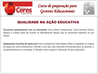 QUALIDADE NA AÇÃO EDUCATIVA
Conversar pessoalmente com os educandos Uma prática indispensável. Uma conversa franca,
objetiva e sincera pode lhe auxiliar no delineamento daquilo que os educandos esperam da sua
escola.
Implementar reuniões de dupla-viaA troca constante de informações, idéias e sugestões em regime
de dupla-via, entre profissionais e família é uma das mais eficientes ferramentas para se alcançar o
comprometimento e a motivação. E atenção: retire a palavra "cobrança" do seu vocabulário.
Curso de preparação paraCurso de preparação para
Gestores EducacionaisGestores Educacionais
 