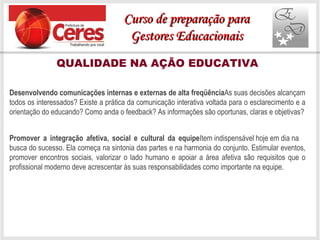 QUALIDADE NA AÇÃO EDUCATIVA
Desenvolvendo comunicações internas e externas de alta freqüênciaAs suas decisões alcançam
todos os interessados? Existe a prática da comunicação interativa voltada para o esclarecimento e a
orientação do educando? Como anda o feedback? As informações são oportunas, claras e objetivas?
Promover a integração afetiva, social e cultural da equipeItem indispensável hoje em dia na
busca do sucesso. Ela começa na sintonia das partes e na harmonia do conjunto. Estimular eventos,
promover encontros sociais, valorizar o lado humano e apoiar a área afetiva são requisitos que o
profissional moderno deve acrescentar às suas responsabilidades como importante na equipe.
Curso de preparação paraCurso de preparação para
Gestores EducacionaisGestores Educacionais
 