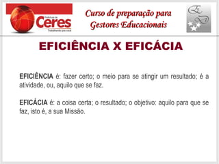 EFICIÊNCIA X EFICÁCIA
EFICIÊNCIA é: fazer certo; o meio para se atingir um resultado; é a
atividade, ou, aquilo que se faz.
EFICÁCIA é: a coisa certa; o resultado; o objetivo: aquilo para que se
faz, isto é, a sua Missão.
Curso de preparação paraCurso de preparação para
Gestores EducacionaisGestores Educacionais
 