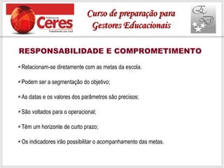 RESPONSABILIDADE E COMPROMETIMENTO
Relacionam-se diretamente com as metas da escola.
Podem ser a segmentação do objetivo;
As datas e os valores dos parâmetros são precisos;
São voltados para o operacional;
Têm um horizonte de curto prazo;
Os indicadores irão possibilitar o acompanhamento das metas.
Curso de preparação paraCurso de preparação para
Gestores EducacionaisGestores Educacionais
 