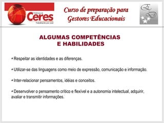 ALGUMAS COMPETÊNCIAS
E HABILIDADES
Respeitar as identidades e as diferenças.
Utilizar-se das linguagens como meio de expressão, comunicação e informação.
Inter-relacionar pensamentos, idéias e conceitos.
Desenvolver o pensamento crítico e flexível e a autonomia intelectual, adquirir,
avaliar e transmitir informações.
Curso de preparação paraCurso de preparação para
Gestores EducacionaisGestores Educacionais
 