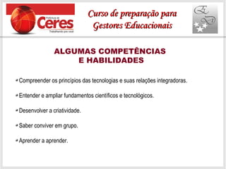 ALGUMAS COMPETÊNCIAS
E HABILIDADES
Compreender os princípios das tecnologias e suas relações integradoras.
Entender e ampliar fundamentos científicos e tecnológicos.
Desenvolver a criatividade.
Saber conviver em grupo.
Aprender a aprender.
Curso de preparação paraCurso de preparação para
Gestores EducacionaisGestores Educacionais
 