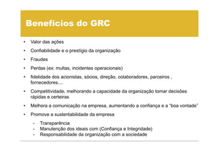 Benefícios do GRC

•   Valor das ações
•   Confiabilidade e o prestígio da organização
•   Fraudes
•   Perdas (ex: multas, incidentes operacionais)
•   fidelidade dos acionistas, sócios, direção, colaboradores, parceiros ,
    fornecedores....
•   Competitividade, melhorando a capacidade da organização tomar decisões
    rápidas e certeiras
•   Melhora a comunicação na empresa, aumentando a confiança e a “boa vontade”
•   Promove a sustentabilidade da empresa
     -   Transparência
     -   Manutenção dos ideais com (Confiança e Integridade)
     -   Responsabilidade da organização com a sociedade
 