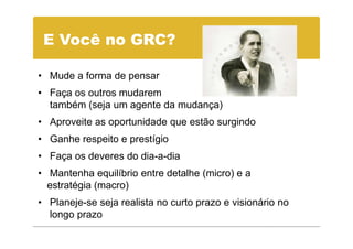 E Você no GRC?

• Mude a forma de pensar
• Faça os outros mudarem
  também (seja um agente da mudança)
• Aproveite as oportunidade que estão surgindo
• Ganhe respeito e prestígio
• Faça os deveres do dia-a-dia
• Mantenha equilíbrio entre detalhe (micro) e a
  estratégia (macro)
• Planeje-se seja realista no curto prazo e visionário no
  longo prazo
 