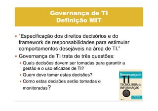 Governança de TI
              Definição MIT

“Especificação dos direitos decisórios e do
framework de responsabilidades para estimular
comportamentos desejáveis na área de TI.”
Governança de TI trata de três questões:
 Quais decisões devem ser tomadas para garantir a
 gestão e o uso eficazes de TI?
 Quem deve tomar estas decisões?
 Como estas decisões serão tomadas e
 monitoradas?
 