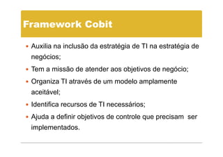Framework Cobit

 Auxilia na inclusão da estratégia de TI na estratégia de
 negócios;
 Tem a missão de atender aos objetivos de negócio;
 Organiza TI através de um modelo amplamente
 aceitável;
 Identifica recursos de TI necessários;
 Ajuda a definir objetivos de controle que precisam ser
 implementados.
 