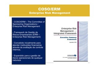 COSO/ERM
                 Enterprise Risk Management


- COSO/ERM – The Committee of
Sponsoring Organizations /
Enterprise Risk Management

- Framework de Gestão de
Riscos Empresariais (ERM –
Enterprise Risk Management)

- Concebido inicialmente para
atender instituições financeiras
através da avaliação de controle
internos,

- Expandido para a gestão de
riscos operacionais de qualquer
natureza
 