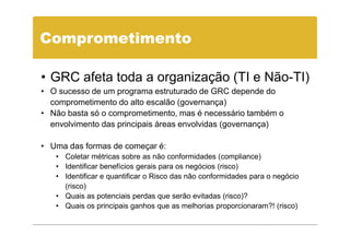 Comprometimento

• GRC afeta toda a organização (TI e Não-TI)
• O sucesso de um programa estruturado de GRC depende do
  comprometimento do alto escalão (governança)
• Não basta só o comprometimento, mas é necessário também o
  envolvimento das principais áreas envolvidas (governança)

• Uma das formas de começar é:
   • Coletar métricas sobre as não conformidades (compliance)
   • Identificar benefícios gerais para os negócios (risco)
   • Identificar e quantificar o Risco das não conformidades para o negócio
     (risco)
   • Quais as potenciais perdas que serão evitadas (risco)?
   • Quais os principais ganhos que as melhorias proporcionaram?! (risco)
 