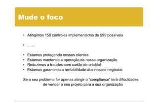 Mude o foco

 • Atingimos 150 controles implementados de 599 possíveis

 • .......

 •   Estamos protegendo nossos clientes
 •   Estamos mantendo a operação da nossa organização
 •   Reduzimos a fraudes com cartão de crédito!
 •   Estamos garantindo a rentabilidade dos nossos negócios

 Se o seu problema for apenas atingir o “compliance” terá dificuldades
            de vender o seu projeto para a sua organização
 