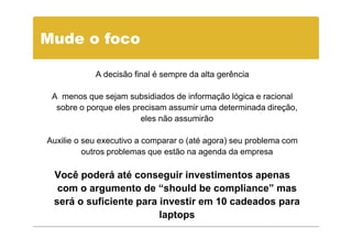 Mude o foco

            A decisão final é sempre da alta gerência

 A menos que sejam subsidiados de informação lógica e racional
  sobre o porque eles precisam assumir uma determinada direção,
                        eles não assumirão

Auxilie o seu executivo a comparar o (até agora) seu problema com
          outros problemas que estão na agenda da empresa

 Você poderá até conseguir investimentos apenas
  com o argumento de “should be compliance” mas
 será o suficiente para investir em 10 cadeados para
                        laptops
 