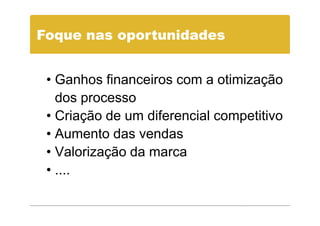 Foque nas oportunidades


 • Ganhos financeiros com a otimização
   dos processo
 • Criação de um diferencial competitivo
 • Aumento das vendas
 • Valorização da marca
 • ....
 